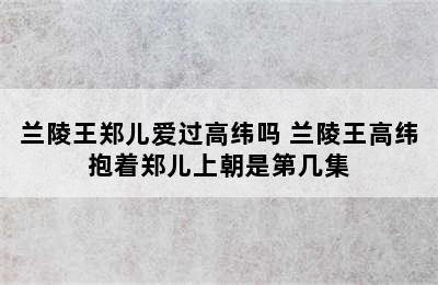 兰陵王郑儿爱过高纬吗 兰陵王高纬抱着郑儿上朝是第几集